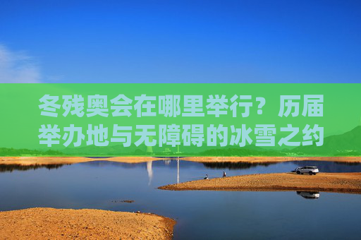 冬残奥会在哪里举行？历届举办地与无障碍的冰雪之约，冬残奥会历届举办地，无障碍的冰雪之约