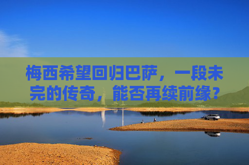 梅西希望回归巴萨,一段未完的传奇,能否再续前缘?梅西回归巴萨,未完传奇再续前缘? 梅西希望回归巴萨,一段未完的传奇,能否再续前缘?梅西回归巴萨,未完传奇再续前缘?