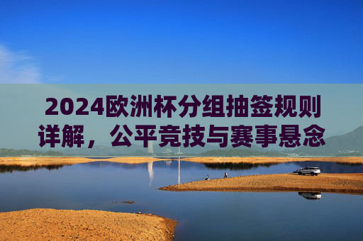 2024欧洲杯分组抽签规则详解,公平竞技与赛事悬念的双重保障,2024欧洲杯分组抽签规则详解,公平竞技与赛事悬念的双重保障 2024欧洲杯分组抽签规则详解,公平竞技与赛事悬念的双重保障,2024欧洲杯分组抽签规则详解,公平竞技与赛事悬念的双重保障
