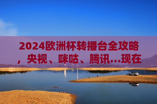 2024欧洲杯转播台全攻略，央视、咪咕、腾讯…现在这样看！2024欧洲杯转播全攻略，央视咪咕腾讯观看指南