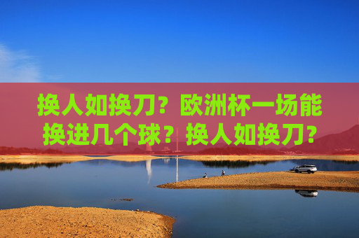 换人如换刀？欧洲杯一场能换进几个球？换人如换刀？欧洲杯一场换人能进几球？