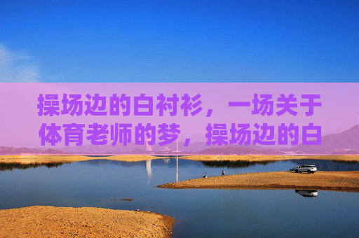 操场边的白衬衫,一场关于体育老师的梦,操场边的白衬衫,一场体育老师的梦 操场边的白衬衫,一场关于体育老师的梦,操场边的白衬衫,一场体育老师的梦
