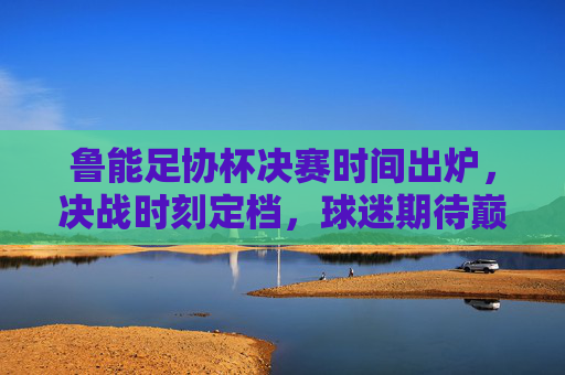 鲁能足协杯决赛时间出炉,决战时刻定档,球迷期待巅峰对决,鲁能足协杯决赛时间出炉,巅峰对决定档 鲁能足协杯决赛时间出炉,决战时刻定档,球迷期待巅峰对决,鲁能足协杯决赛时间出炉,巅峰对决定档