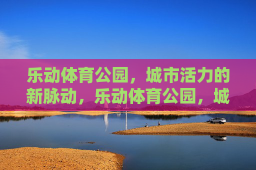 乐动体育公园,城市活力的新脉动,乐动体育公园,城市活力的新脉动 乐动体育公园,城市活力的新脉动,乐动体育公园,城市活力的新脉动