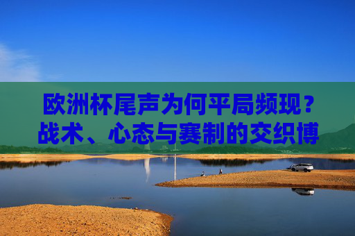 欧洲杯尾声为何平局频现?战术、心态与赛制的交织博弈,欧洲杯尾声平局频现,战术心态赛制的交织博弈 欧洲杯尾声为何平局频现?战术、心态与赛制的交织博弈,欧洲杯尾声平局频现,战术心态赛制的交织博弈