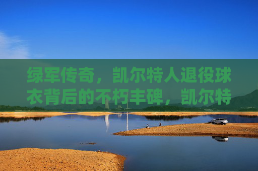 绿军传奇,凯尔特人退役球衣背后的不朽丰碑,凯尔特人退役球衣,绿军传奇的不朽丰碑 绿军传奇,凯尔特人退役球衣背后的不朽丰碑,凯尔特人退役球衣,绿军传奇的不朽丰碑