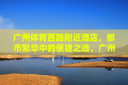 广州体育西路附近酒店,都市繁华中的便捷之选,广州体育西路酒店,都市繁华便捷之选 广州体育西路附近酒店,都市繁华中的便捷之选,广州体育西路酒店,都市繁华便捷之选
