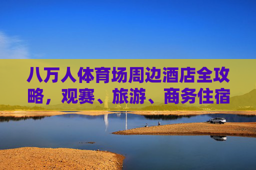 八万人体育场周边酒店全攻略,观赛、旅游、商务住宿一站式搞定,八万人体育场周边酒店全攻略,观赛、旅游、商务住宿一站式搞定 八万人体育场周边酒店全攻略,观赛、旅游、商务住宿一站式搞定,八万人体育场周边酒店全攻略,观赛、旅游、商务住宿一站式搞定