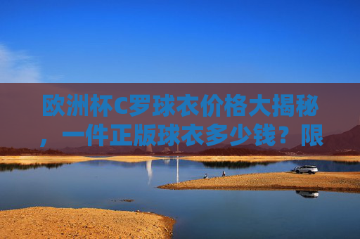 欧洲杯C罗球衣价格大揭秘,一件正版球衣多少钱?限量款为何更贵?欧洲杯C罗球衣价格大揭秘,正版多少钱?限量款为何更贵? 欧洲杯C罗球衣价格大揭秘,一件正版球衣多少钱?限量款为何更贵?欧洲杯C罗球衣价格大揭秘,正版多少钱?限量款为何更贵?