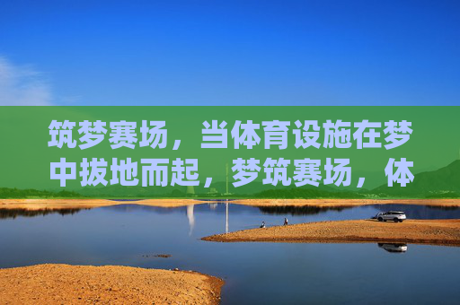 筑梦赛场,当体育设施在梦中拔地而起,梦筑赛场,体育设施拔地而起 筑梦赛场,当体育设施在梦中拔地而起,梦筑赛场,体育设施拔地而起