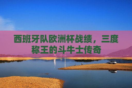 西班牙队欧洲杯战绩,三度称王的斗牛士传奇 西班牙队欧洲杯战绩,三度称王的斗牛士传奇