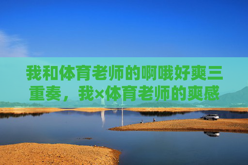 我和体育老师的啊哦好爽三重奏,我×体育老师的爽感三重奏 我和体育老师的啊哦好爽三重奏,我×体育老师的爽感三重奏