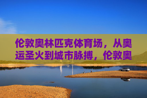 伦敦奥林匹克体育场,从奥运圣火到城市脉搏,伦敦奥林匹克体育场,从圣火到脉搏 伦敦奥林匹克体育场,从奥运圣火到城市脉搏,伦敦奥林匹克体育场,从圣火到脉搏