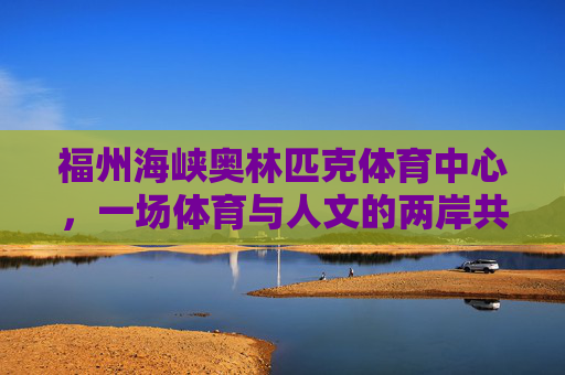 福州海峡奥林匹克体育中心,一场体育与人文的两岸共鸣,福州海峡奥体中心,体育人文的两岸共鸣 福州海峡奥林匹克体育中心,一场体育与人文的两岸共鸣,福州海峡奥体中心,体育人文的两岸共鸣