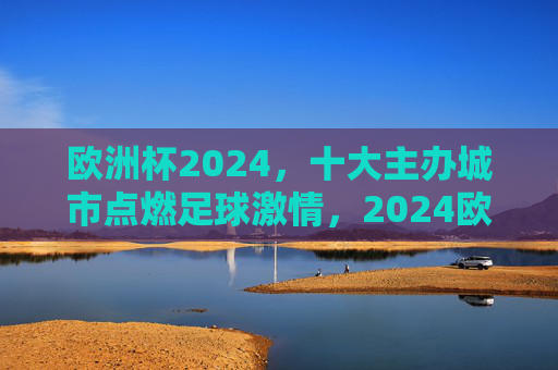 欧洲杯2024,十大主办城市点燃足球激情,2024欧洲杯十大主办城市点燃足球激情 欧洲杯2024,十大主办城市点燃足球激情,2024欧洲杯十大主办城市点燃足球激情