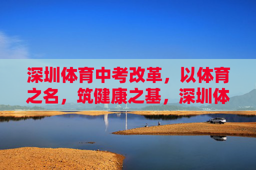 深圳体育中考改革，以体育之名，筑健康之基，深圳体育中考改革，以体育筑健康之基