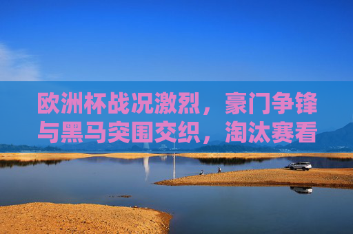 欧洲杯战况激烈，豪门争锋与黑马突围交织，淘汰赛看点解析，欧洲杯淘汰赛激战，豪门争锋黑马突围看点解析