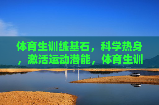 体育生训练基石，科学热身，激活运动潜能，体育生训练基石，科学热身激活运动潜能