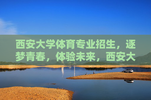 西安大学体育专业招生，逐梦青春，体验未来，西安大学体育专业招生，逐梦青春，体验未来