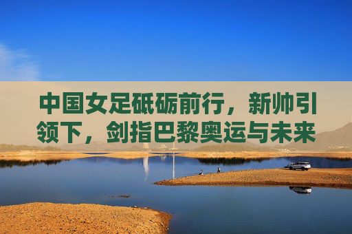 中国女足砥砺前行,新帅引领下,剑指巴黎奥运与未来复兴,新帅领航,中国女足剑指巴黎奥运谋复兴 中国女足砥砺前行,新帅引领下,剑指巴黎奥运与未来复兴,新帅领航,中国女足剑指巴黎奥运谋复兴
