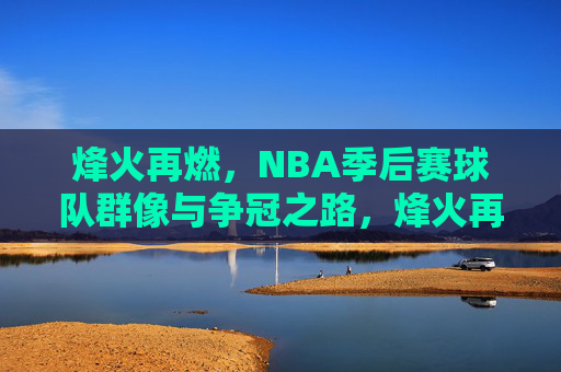 烽火再燃,NBA季后赛球队群像与争冠之路,烽火再燃,NBA季后赛群像争冠路 烽火再燃,NBA季后赛球队群像与争冠之路,烽火再燃,NBA季后赛群像争冠路
