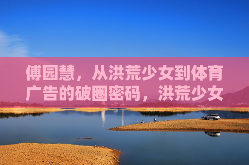 傅园慧,从洪荒少女到体育广告的破圈密码,洪荒少女傅园慧,体育广告的破圈密码 傅园慧,从洪荒少女到体育广告的破圈密码,洪荒少女傅园慧,体育广告的破圈密码