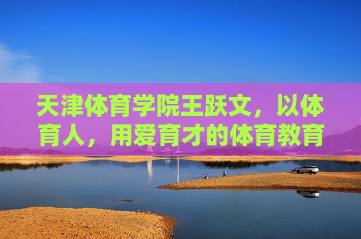 天津体育学院王跃文，以体育人，用爱育才的体育教育践行者，王跃文，以体育人用爱育才的体育教育践行者