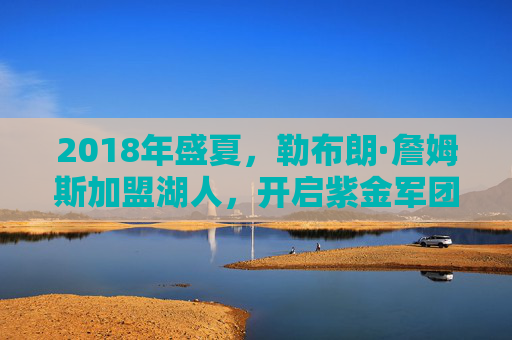 2018年盛夏,勒布朗·詹姆斯加盟湖人,开启紫金军团的詹眉时代序幕,2018盛夏,勒布朗加盟湖人,詹眉时代启幕 2018年盛夏,勒布朗·詹姆斯加盟湖人,开启紫金军团的詹眉时代序幕,2018盛夏,勒布朗加盟湖人,詹眉时代启幕
