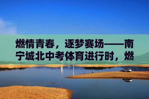 燃情青春，逐梦赛场——南宁城北中考体育进行时，燃情青春，逐梦赛场——南宁城北中考体育进行时