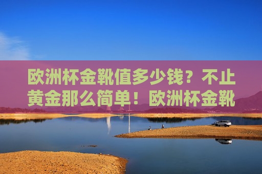 欧洲杯金靴值多少钱?不止黄金那么简单!欧洲杯金靴,价值不止黄金 欧洲杯金靴值多少钱?不止黄金那么简单!欧洲杯金靴,价值不止黄金