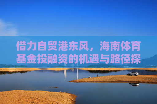借力自贸港东风,海南体育基金投融资的机遇与路径探索,自贸港东风助力海南体育基金投融资,机遇与路径探索 借力自贸港东风,海南体育基金投融资的机遇与路径探索,自贸港东风助力海南体育基金投融资,机遇与路径探索