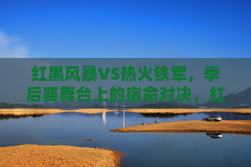 红黑风暴VS热火铁军,季后赛舞台上的宿命对决,红黑风暴VS热火铁军,季后赛宿命对决 红黑风暴VS热火铁军,季后赛舞台上的宿命对决,红黑风暴VS热火铁军,季后赛宿命对决