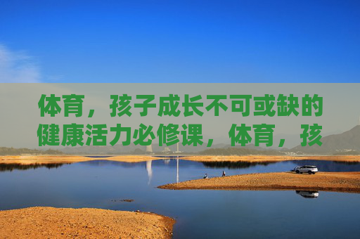 体育，孩子成长不可或缺的健康活力必修课，体育，孩子成长的健康活力必修课
