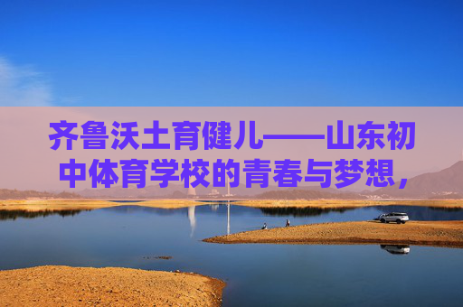 齐鲁沃土育健儿——山东初中体育学校的青春与梦想，齐鲁沃土育健儿，山东初中体育学校的青春逐梦