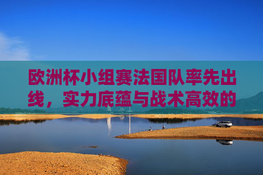 欧洲杯小组赛法国队率先出线,实力底蕴与战术高效的双重奏,欧洲杯小组赛法国队实力底蕴高效双重奏率先出线 欧洲杯小组赛法国队率先出线,实力底蕴与战术高效的双重奏,欧洲杯小组赛法国队实力底蕴高效双重奏率先出线