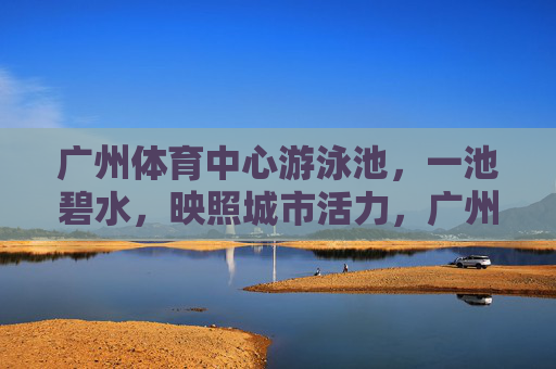 广州体育中心游泳池,一池碧水,映照城市活力,广州体育中心泳池,碧水映活力 广州体育中心游泳池,一池碧水,映照城市活力,广州体育中心泳池,碧水映活力