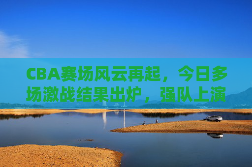 CBA赛场风云再起，今日多场激战结果出炉，强队上演逆转好戏，新星闪耀全场，CBA赛场风云再起，强队逆转好戏，新星闪耀全场