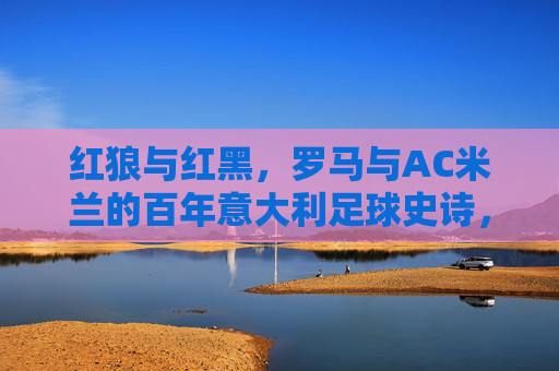 红狼与红黑，罗马与AC米兰的百年意大利足球史诗，红狼罗马与红黑AC米兰的百年意大利足球史诗