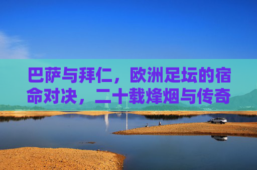 巴萨与拜仁,欧洲足坛的宿命对决,二十载烽烟与传奇,巴萨拜仁二十载宿命对决,欧洲足坛烽烟传奇 巴萨与拜仁,欧洲足坛的宿命对决,二十载烽烟与传奇,巴萨拜仁二十载宿命对决,欧洲足坛烽烟传奇