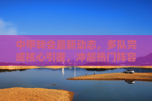 中甲转会最新动态,多队完成核心引援,冲超热门阵容升级,中甲转会最新动态,多队核心引援,冲超热门阵容升级 中甲转会最新动态,多队完成核心引援,冲超热门阵容升级,中甲转会最新动态,多队核心引援,冲超热门阵容升级