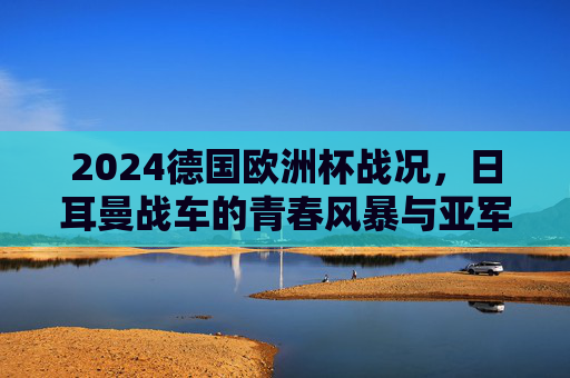2024德国欧洲杯战况,日耳曼战车的青春风暴与亚军征程,2024欧洲杯,日耳曼战车青春风暴铸亚军征程 2024德国欧洲杯战况,日耳曼战车的青春风暴与亚军征程,2024欧洲杯,日耳曼战车青春风暴铸亚军征程