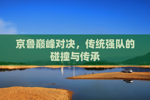 京鲁巅峰对决,传统强队的碰撞与传承 京鲁巅峰对决,传统强队的碰撞与传承