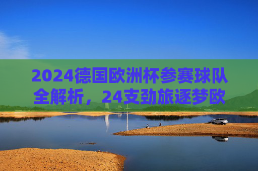 2024德国欧洲杯参赛球队全解析,24支劲旅逐梦欧陆 2024德国欧洲杯参赛球队全解析,24支劲旅逐梦欧陆