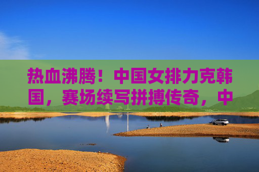 热血沸腾！中国女排力克韩国，赛场续写拼搏传奇，中国女排力克韩国赛场续写拼搏传奇