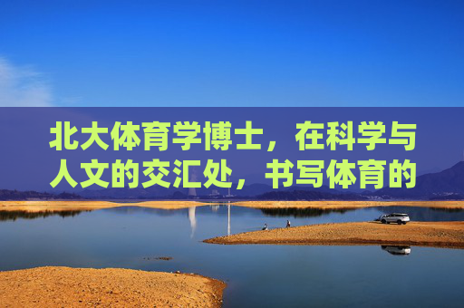 北大体育学博士，在科学与人文的交汇处，书写体育的时代答卷，北大体育学博士，科学人文交汇处，书体育时代答卷