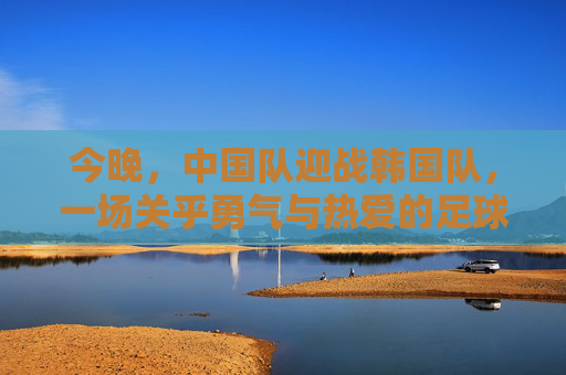 今晚，中国队迎战韩国队，一场关乎勇气与热爱的足球夜，中韩足球夜，勇气与热爱的对决