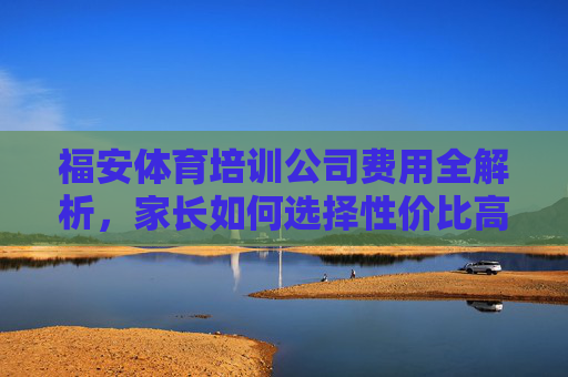 福安体育培训公司费用全解析，家长如何选择性价比高的课程？福安体育培训费用全解析，家长如何选高性价比课程？
