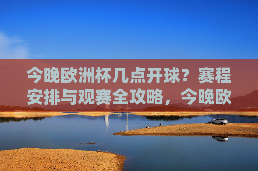 今晚欧洲杯几点开球?赛程安排与观赛全攻略,今晚欧洲杯开球时间及赛程观赛全攻略 今晚欧洲杯几点开球?赛程安排与观赛全攻略,今晚欧洲杯开球时间及赛程观赛全攻略