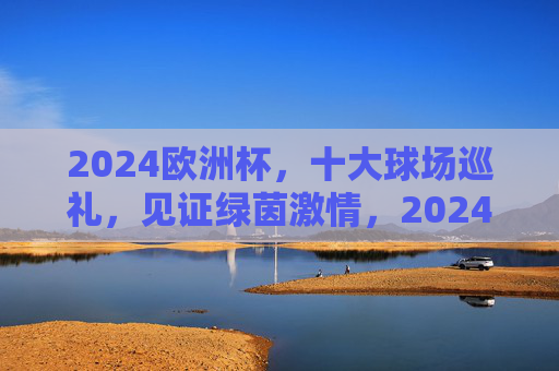2024欧洲杯,十大球场巡礼,见证绿茵激情,2024欧洲杯十大球场,绿茵激情巡礼 2024欧洲杯,十大球场巡礼,见证绿茵激情,2024欧洲杯十大球场,绿茵激情巡礼
