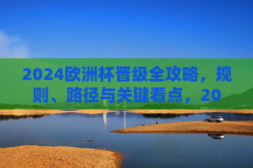 2024欧洲杯晋级全攻略，规则、路径与关键看点，2024欧洲杯晋级全攻略，规则、路径与关键看点